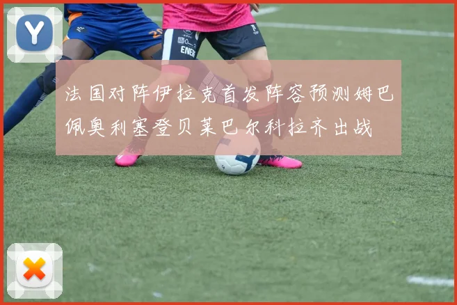 法国对阵伊拉克首发阵容预测姆巴佩奥利塞登贝莱巴尔科拉齐出战
