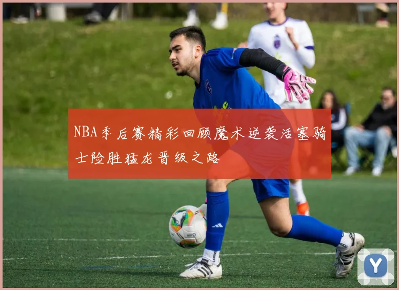 NBA季后赛精彩回顾魔术逆袭活塞骑士险胜猛龙晋级之路