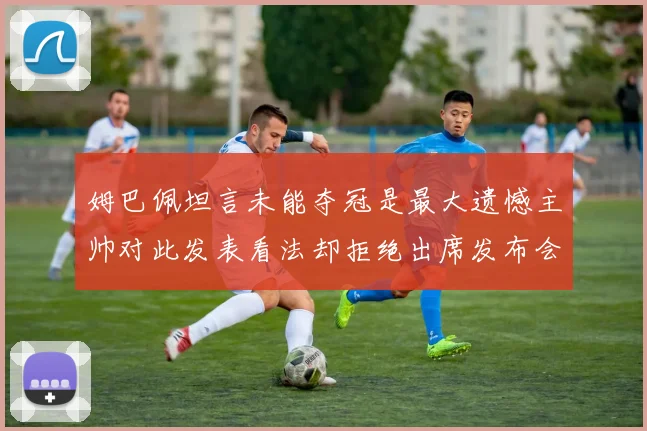 姆巴佩坦言未能夺冠是最大遗憾主帅对此发表看法却拒绝出席发布会