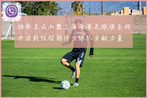 杨希正式加盟上海海港足球俱乐部开启新征程期待为球队贡献力量