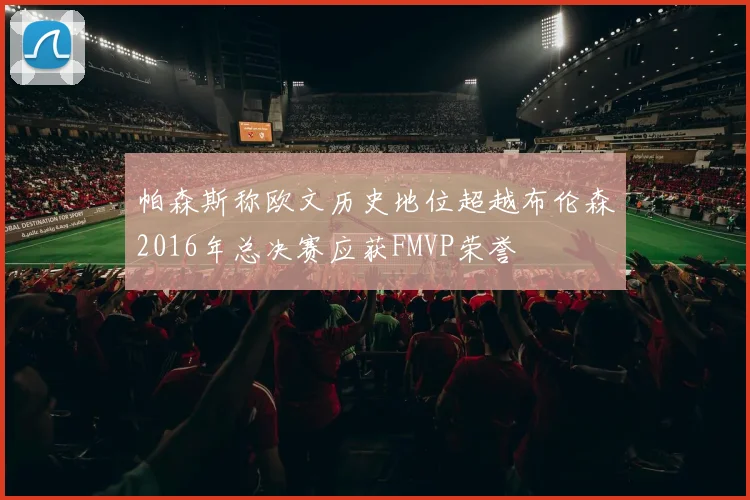 帕森斯称欧文历史地位超越布伦森2016年总决赛应获FMVP荣誉
