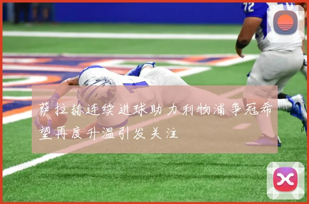 萨拉赫连续进球助力利物浦争冠希望再度升温引发关注
