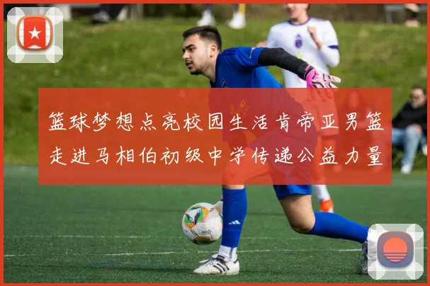篮球梦想点亮校园生活肯帝亚男篮走进马相伯初级中学传递公益力量