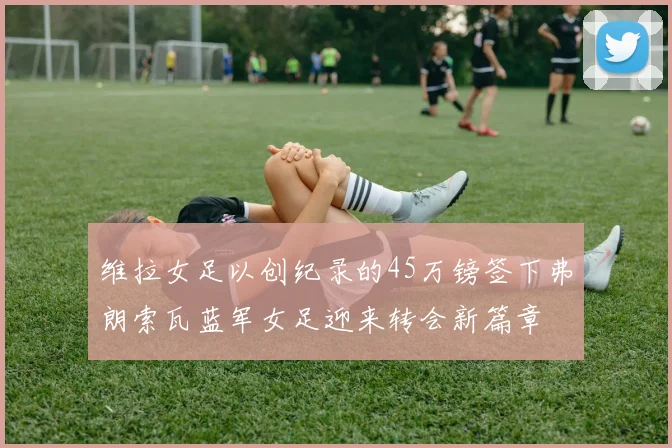 维拉女足以创纪录的45万镑签下弗朗索瓦蓝军女足迎来转会新篇章