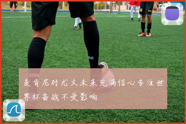 麦肯尼对尤文未来充满信心专注世界杯备战不受影响