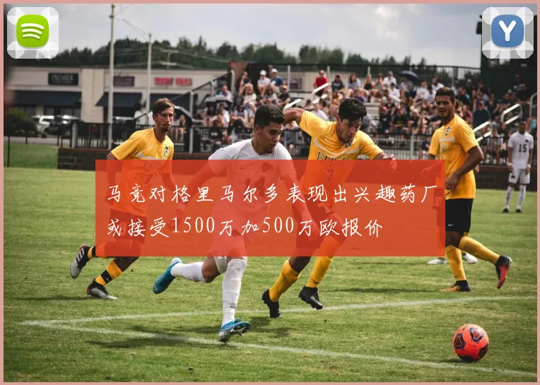 马竞对格里马尔多表现出兴趣药厂或接受1500万加500万欧报价