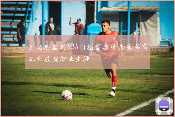 王浩然接近NBA门槛需磨练未来或有机会成就职业生涯