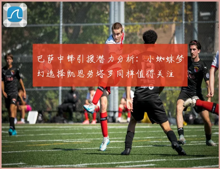 巴萨中锋引援潜力分析：小蜘蛛梦幻选择凯恩劳塔罗同样值得关注
