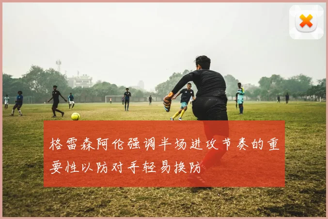 格雷森阿伦强调半场进攻节奏的重要性以防对手轻易换防