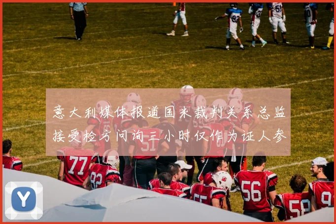 意大利媒体报道国米裁判关系总监接受检方问询三小时仅作为证人参与调查