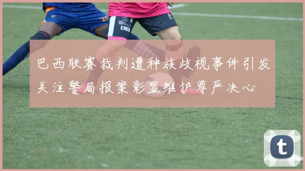 巴西联赛裁判遭种族歧视事件引发关注警局报案彰显维护尊严决心