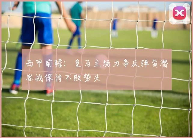 西甲前瞻：皇马主场力争反弹黄潜客战保持不败势头