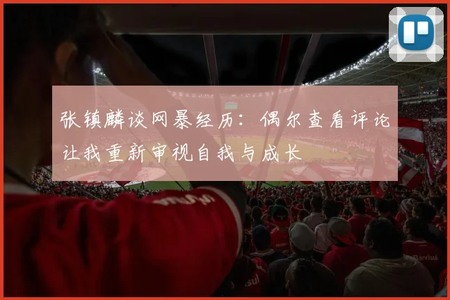 张镇麟谈网暴经历：偶尔查看评论让我重新审视自我与成长