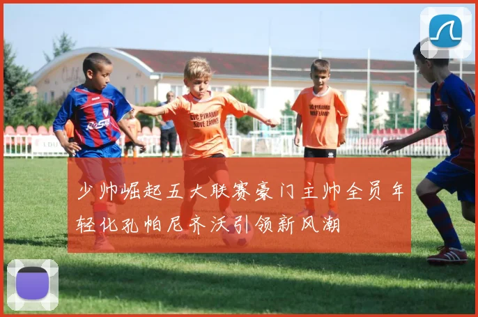 少帅崛起五大联赛豪门主帅全员年轻化孔帕尼齐沃引领新风潮