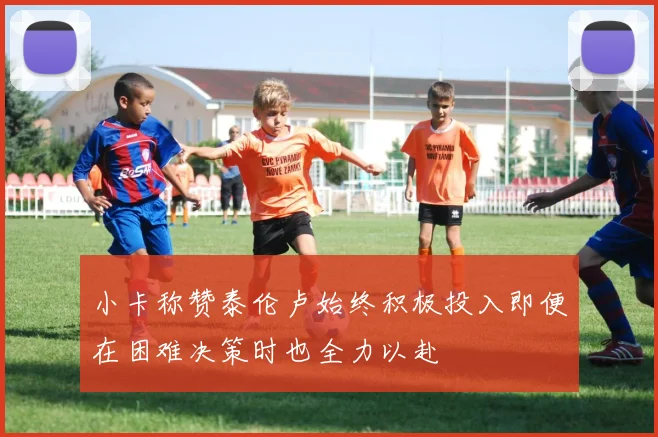 小卡称赞泰伦卢始终积极投入即便在困难决策时也全力以赴