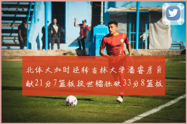 北体大加时逆转吉林大学潘睿彦贡献21分7篮板段世镭独砍33分8篮板表现抢眼