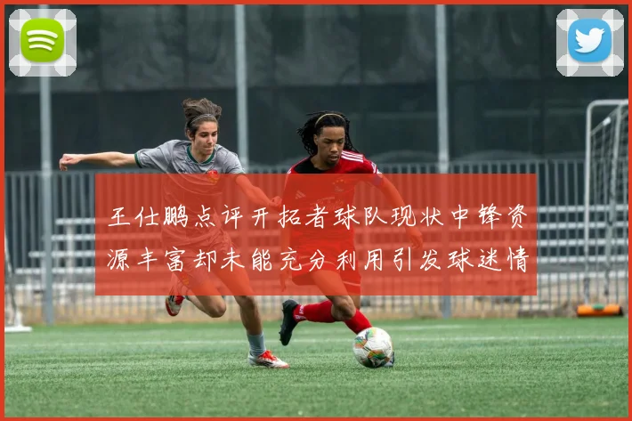 王仕鹏点评开拓者球队现状中锋资源丰富却未能充分利用引发球迷情感交织